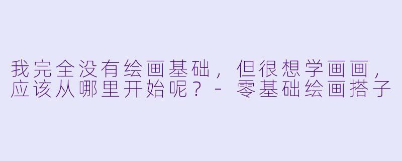 我完全没有绘画基础，但很想学画画，应该从哪里开始呢？-零基础绘画搭子