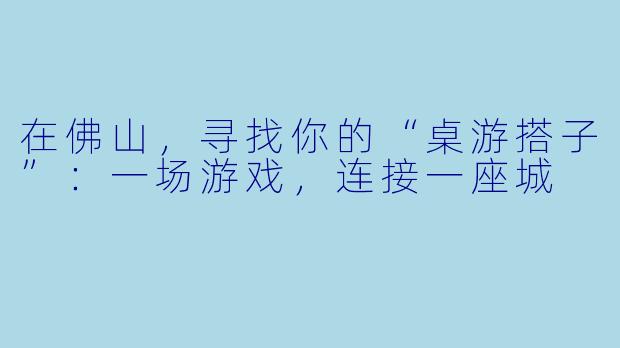 在佛山，寻找你的“桌游搭子”：一场游戏，连接一座城
