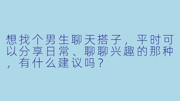 想找个男生聊天搭子，平时可以分享日常、聊聊兴趣的那种，有什么建议吗？