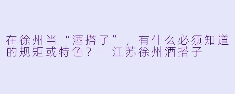 在徐州当“酒搭子”，有什么必须知道的规矩或特色？