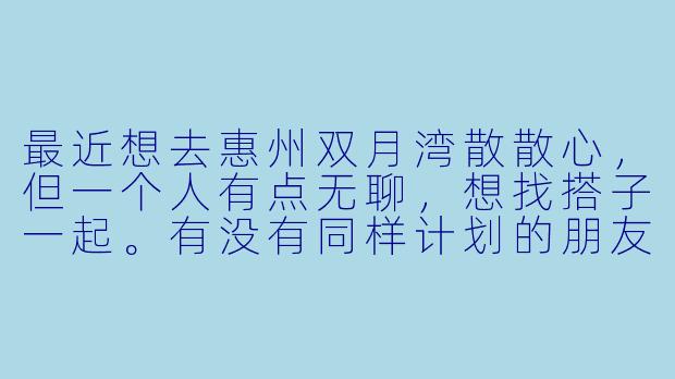 最近想去惠州双月湾散散心,但一个人有点无聊,想找搭子一起。有没有同样计划的朋友?可以一起拼车、拼房、看海发呆,或者尝试浮潜、海鲜大餐。希望找个性格随和、互相照应的伙伴,男女不限,时间大概在端午前后,具体可商量~