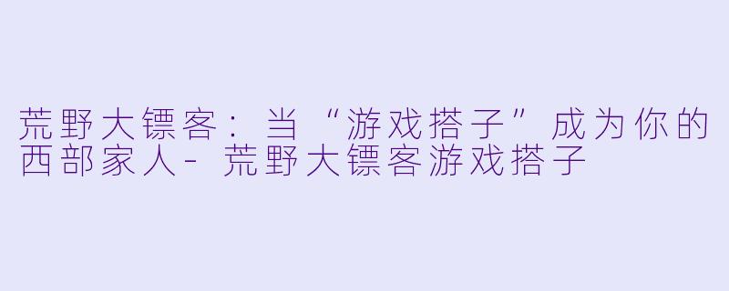 荒野大镖客：当“游戏搭子”成为你的西部家人