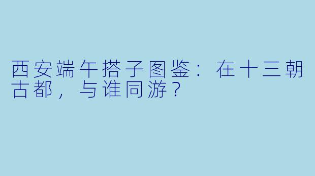 西安端午搭子图鉴：在十三朝古都，与谁同游？