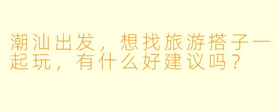 潮汕出发，想找旅游搭子一起玩，有什么好建议吗？
