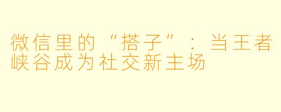 微信里的“搭子”：当王者峡谷成为社交新主场