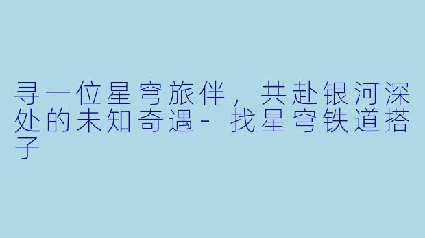 寻一位星穹旅伴，共赴银河深处的未知奇遇-找星穹铁道搭子