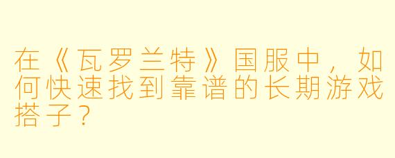 在《瓦罗兰特》国服中,如何快速找到靠谱的长期游戏搭子?