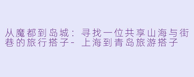 从魔都到岛城：寻找一位共享山海与街巷的旅行搭子-上海到青岛旅游搭子