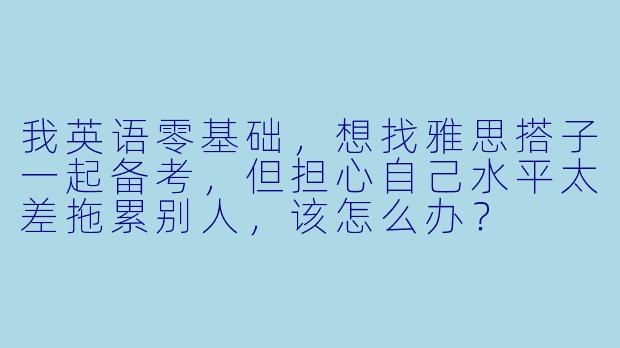 我英语零基础，想找雅思搭子一起备考，但担心自己水平太差拖累别人，该怎么办？
