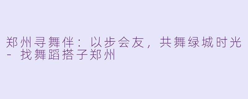 郑州寻舞伴：以步会友，共舞绿城时光-找舞蹈搭子郑州