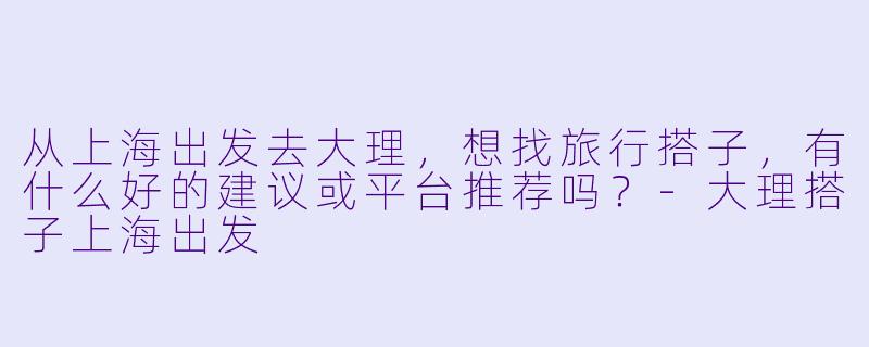 从上海出发去大理，想找旅行搭子，有什么好的建议或平台推荐吗？