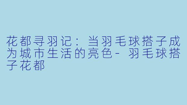 花都寻羽记：当羽毛球搭子成为城市生活的亮色-羽毛球搭子花都