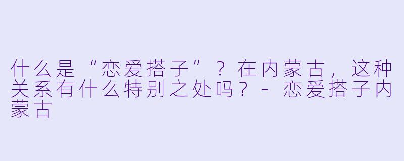 什么是“恋爱搭子”？在内蒙古，这种关系有什么特别之处吗？