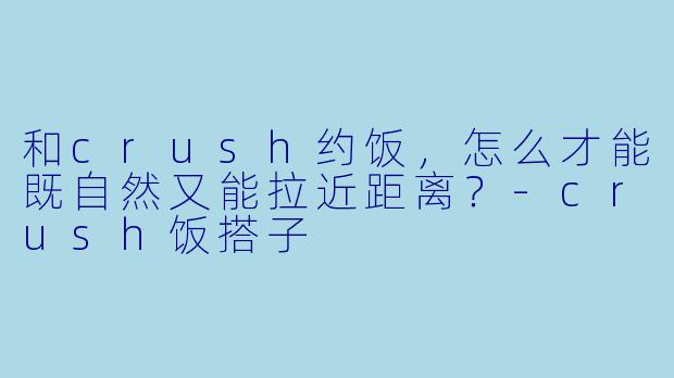 和crush约饭，怎么才能既自然又能拉近距离？-crush饭搭子