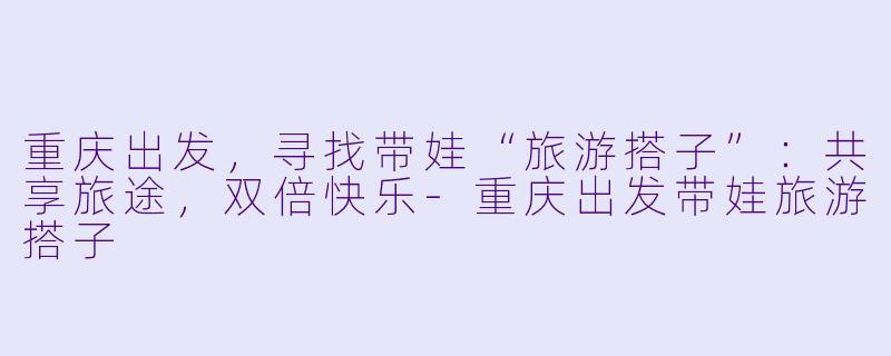 重庆出发，寻找带娃“旅游搭子”：共享旅途，双倍快乐-重庆出发带娃旅游搭子