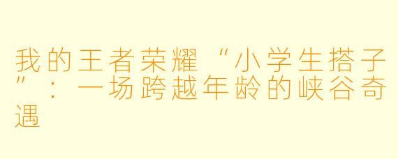 我的王者荣耀“小学生搭子”：一场跨越年龄的峡谷奇遇