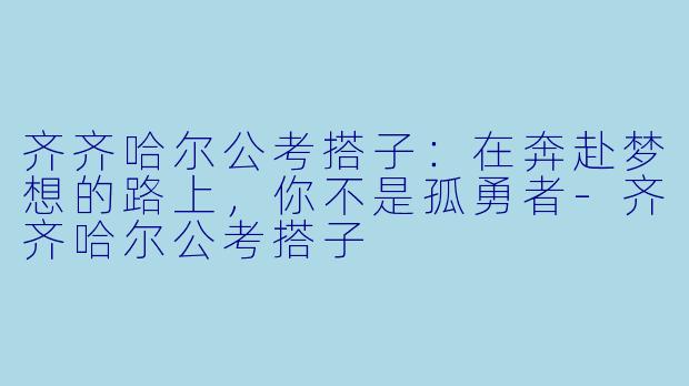 齐齐哈尔公考搭子：在奔赴梦想的路上，你不是孤勇者-齐齐哈尔公考搭子