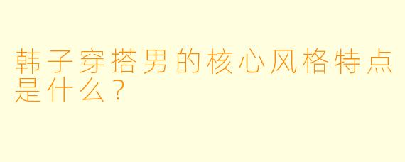韩子穿搭男的核心风格特点是什么？