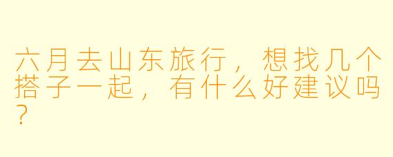 六月去山东旅行，想找几个搭子一起，有什么好建议吗？