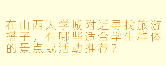 在山西大学城附近寻找旅游搭子，有哪些适合学生群体的景点或活动推荐？