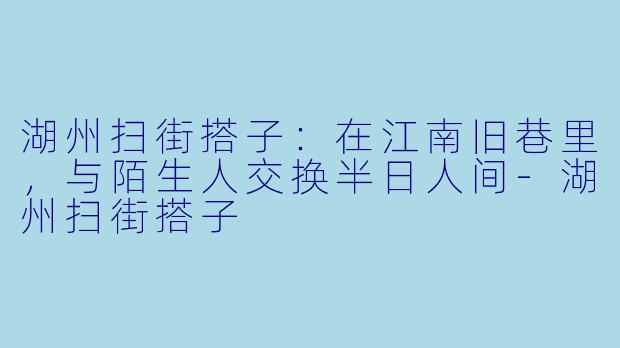 湖州扫街搭子：在江南旧巷里，与陌生人交换半日人间-湖州扫街搭子