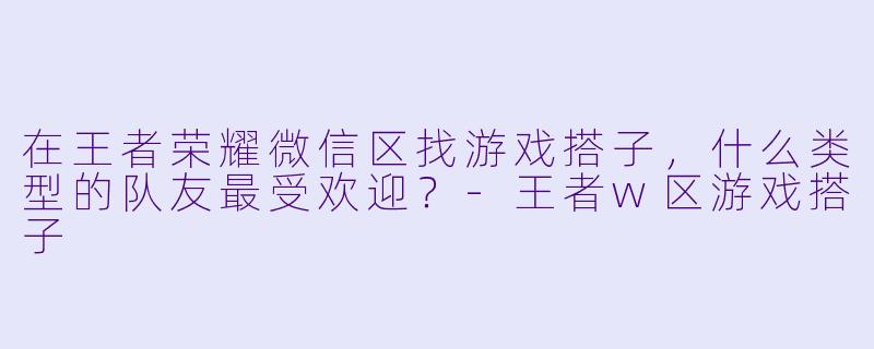 在王者荣耀微信区找游戏搭子，什么类型的队友最受欢迎？