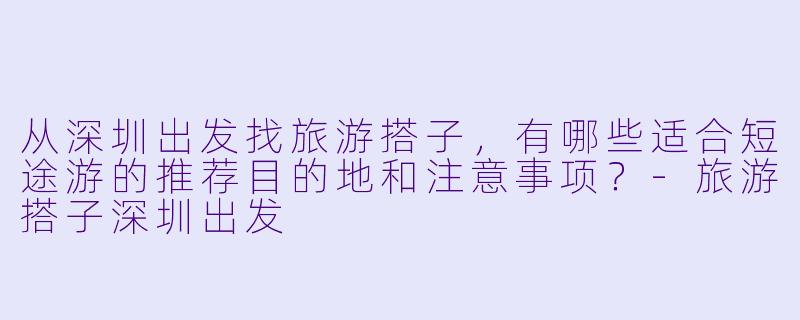 从深圳出发找旅游搭子，有哪些适合短途游的推荐目的地和注意事项？