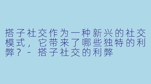 搭子社交作为一种新兴的社交模式，它带来了哪些独特的利弊？-搭子社交的利弊