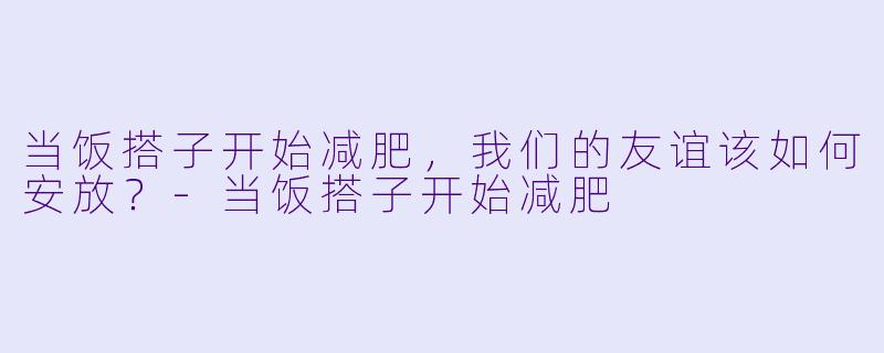 当饭搭子开始减肥,我们的友谊该如何安放?-当饭搭子开始减肥