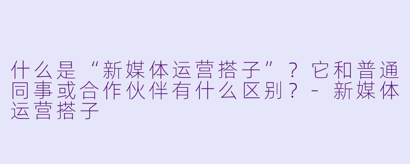 什么是“新媒体运营搭子”?它和普通同事或合作伙伴有什么区别?-新媒体运营搭子