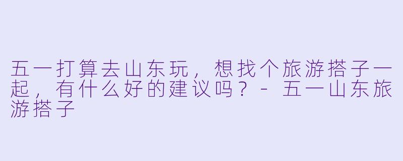 五一打算去山东玩，想找个旅游搭子一起，有什么好的建议吗？-五一山东旅游搭子