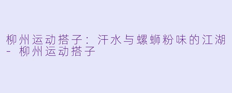 柳州运动搭子:汗水与螺蛳粉味的江湖-柳州运动搭子