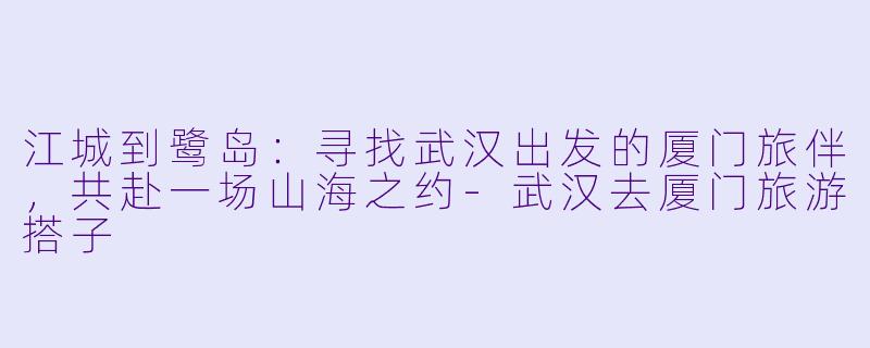 江城到鹭岛：寻找武汉出发的厦门旅伴，共赴一场山海之约-武汉去厦门旅游搭子