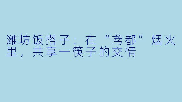 潍坊饭搭子：在“鸢都”烟火里，共享一筷子的交情