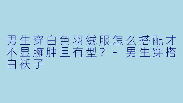 男生穿白色羽绒服怎么搭配才不显臃肿且有型?-男生穿搭白袄子
