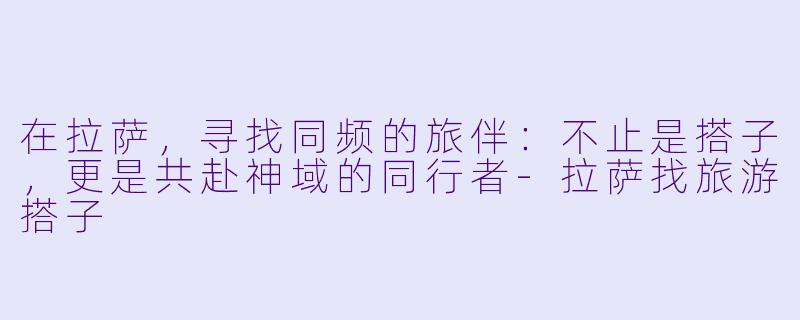 在拉萨，寻找同频的旅伴：不止是搭子，更是共赴神域的同行者-拉萨找旅游搭子