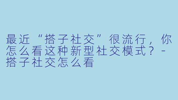 最近“搭子社交”很流行，你怎么看这种新型社交模式？-搭子社交怎么看