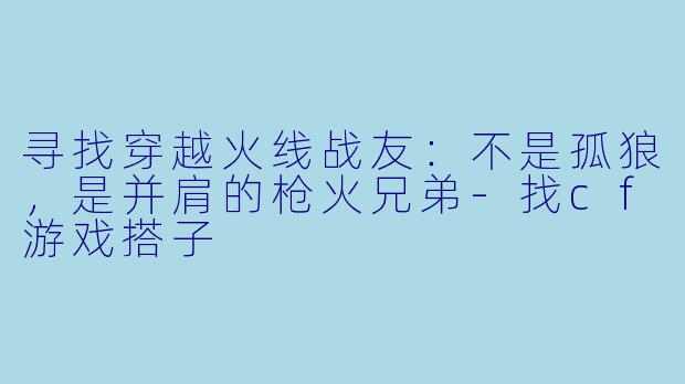 寻找穿越火线战友：不是孤狼，是并肩的枪火兄弟-找cf游戏搭子