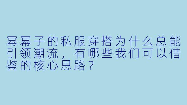 幂幂子的私服穿搭为什么总能引领潮流，有哪些我们可以借鉴的核心思路？