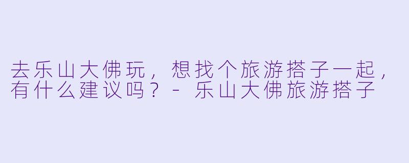 去乐山大佛玩，想找个旅游搭子一起，有什么建议吗？