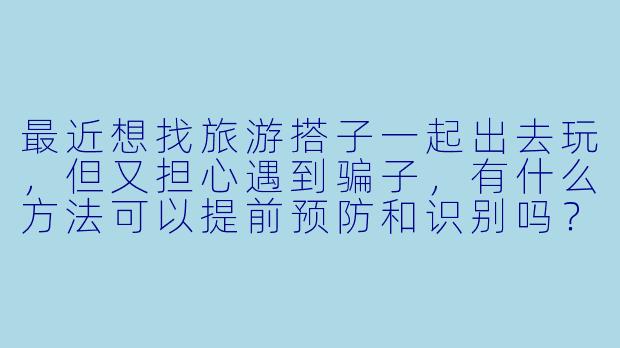 最近想找旅游搭子一起出去玩，但又担心遇到骗子，有什么方法可以提前预防和识别吗？