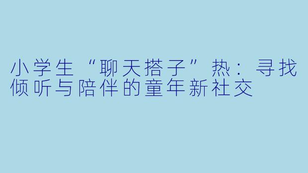 小学生“聊天搭子”热：寻找倾听与陪伴的童年新社交