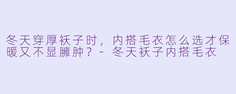 冬天穿厚袄子时，内搭毛衣怎么选才保暖又不显臃肿？-冬天袄子内搭毛衣