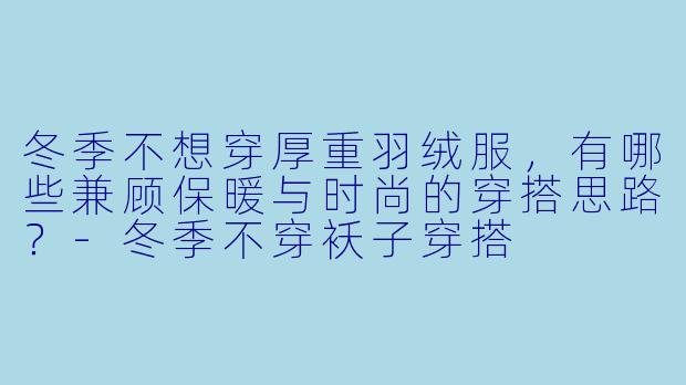 冬季不想穿厚重羽绒服,有哪些兼顾保暖与时尚的穿搭思路?-冬季不穿袄子穿搭