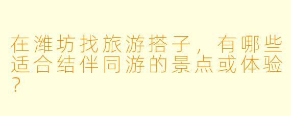 在潍坊找旅游搭子，有哪些适合结伴同游的景点或体验？