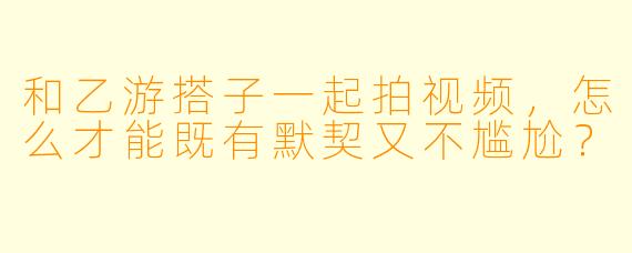 和乙游搭子一起拍视频，怎么才能既有默契又不尴尬？