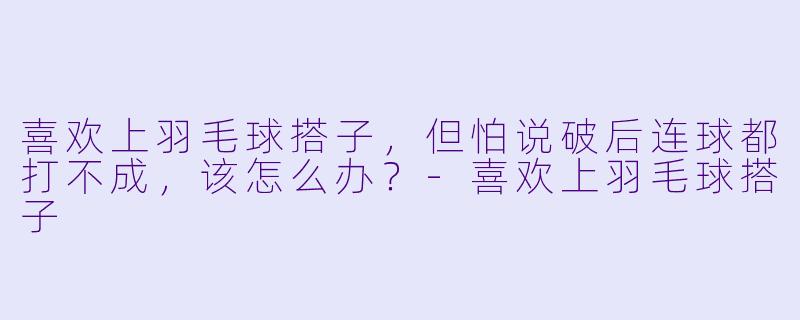 喜欢上羽毛球搭子，但怕说破后连球都打不成，该怎么办？-喜欢上羽毛球搭子