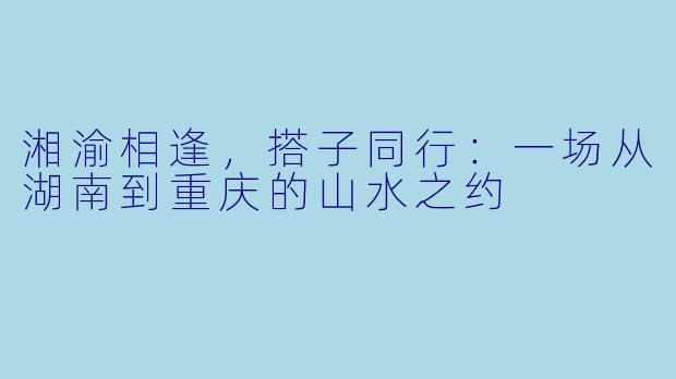 湘渝相逢，搭子同行：一场从湖南到重庆的山水之约