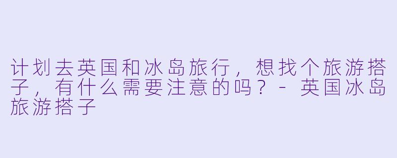 计划去英国和冰岛旅行，想找个旅游搭子，有什么需要注意的吗？-英国冰岛旅游搭子