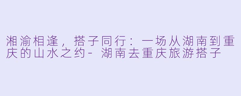 湘渝相逢，搭子同行：一场从湖南到重庆的山水之约-湖南去重庆旅游搭子